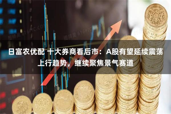 日富農(nóng)優(yōu)配 十大券商看后市：A股有望延續(xù)震蕩上行趨勢，繼續(xù)聚焦景氣賽道